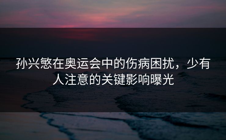 孙兴慜在奥运会中的伤病困扰，少有人注意的关键影响曝光