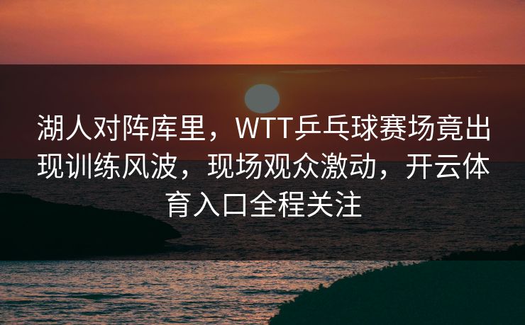 湖人对阵库里,WTT乒乓球赛场竟出现训练风波,现场观众激动,开云体育入口全程关注