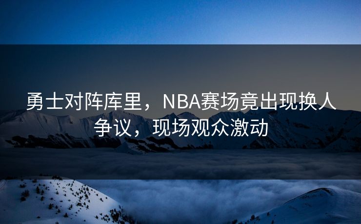 勇士对阵库里,NBA赛场竟出现换人争议,现场观众激动 勇士对阵库里,NBA赛场竟出现换人争议,现场观众激动