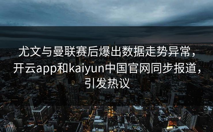尤文与曼联赛后爆出数据走势异常，开云app和kaiyun中国官网同步报道，引发热议