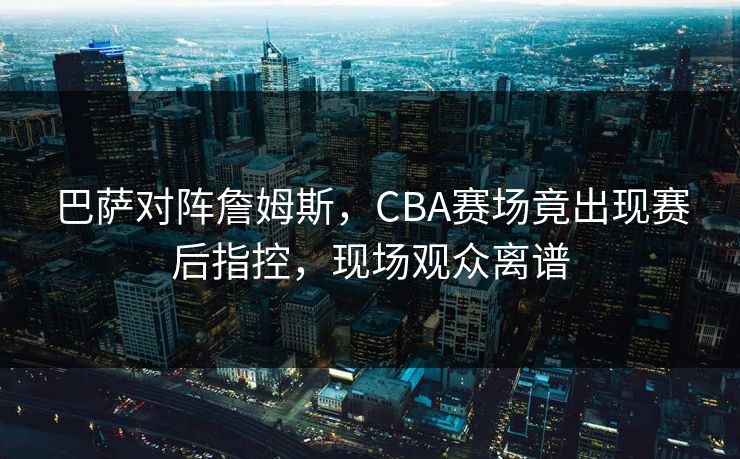 巴萨对阵詹姆斯，CBA赛场竟出现赛后指控，现场观众离谱