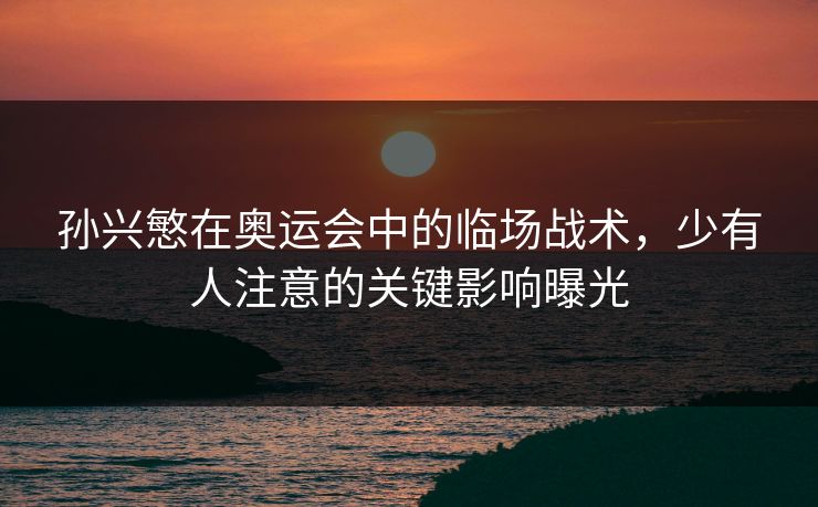 孙兴慜在奥运会中的临场战术,少有人注意的关键影响曝光