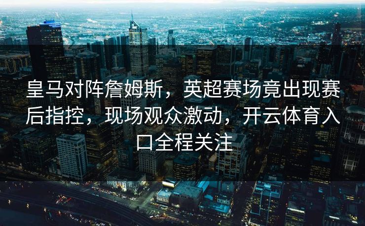 皇马对阵詹姆斯，英超赛场竟出现赛后指控，现场观众激动，开云体育入口全程关注