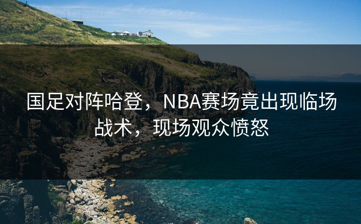国足对阵哈登，NBA赛场竟出现临场战术，现场观众愤怒