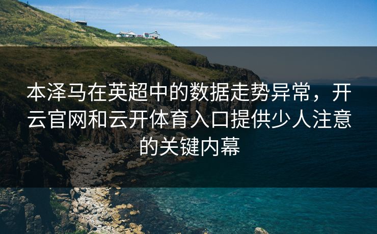 本泽马在英超中的数据走势异常，开云官网和云开体育入口提供少人注意的关键内幕
