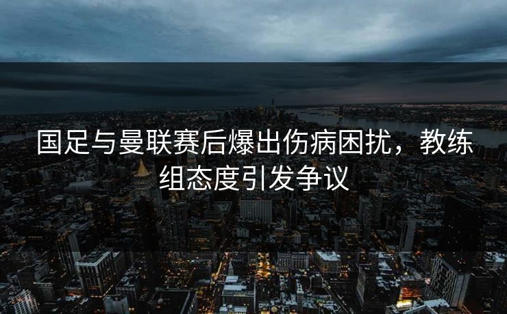 国足与曼联赛后爆出伤病困扰，教练组态度引发争议