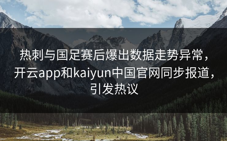热刺与国足赛后爆出数据走势异常，开云app和kaiyun中国官网同步报道，引发热议