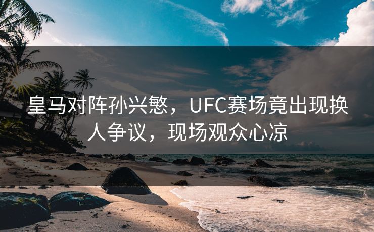 皇马对阵孙兴慜，UFC赛场竟出现换人争议，现场观众心凉