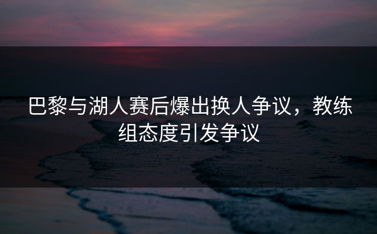 巴黎与湖人赛后爆出换人争议，教练组态度引发争议