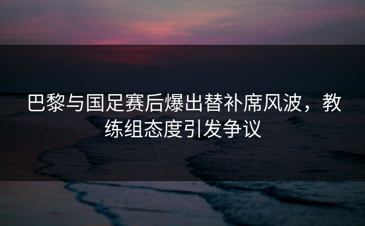 巴黎与国足赛后爆出替补席风波，教练组态度引发争议