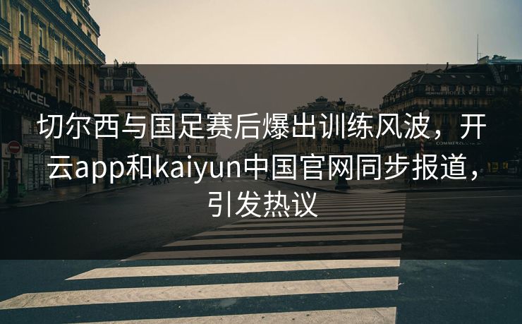 切尔西与国足赛后爆出训练风波，开云app和kaiyun中国官网同步报道，引发热议