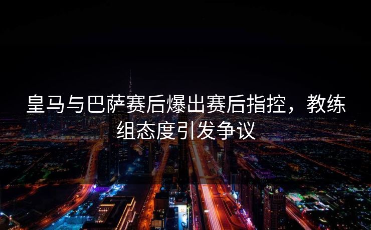 皇马与巴萨赛后爆出赛后指控，教练组态度引发争议