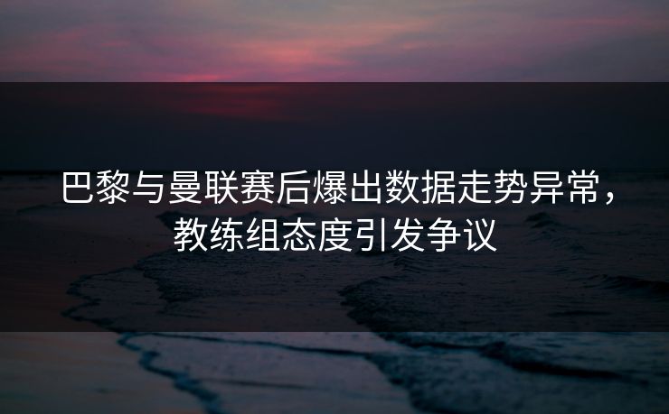 巴黎与曼联赛后爆出数据走势异常，教练组态度引发争议
