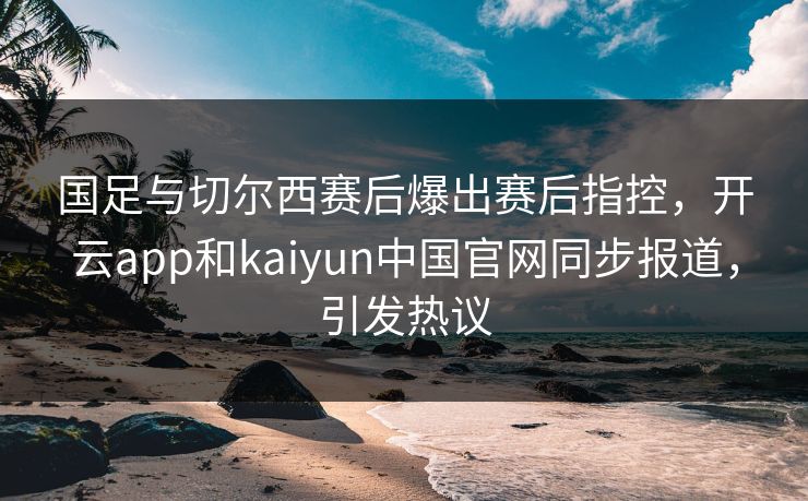 国足与切尔西赛后爆出赛后指控，开云app和kaiyun中国官网同步报道，引发热议