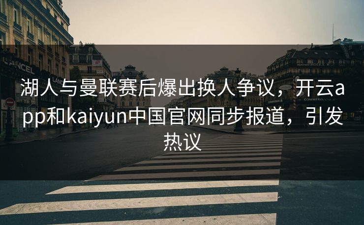 湖人与曼联赛后爆出换人争议，开云app和kaiyun中国官网同步报道，引发热议