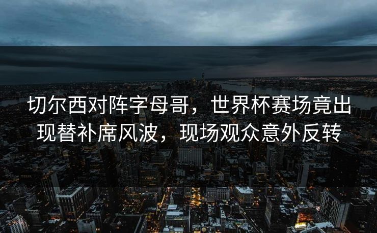 切尔西对阵字母哥，世界杯赛场竟出现替补席风波，现场观众意外反转