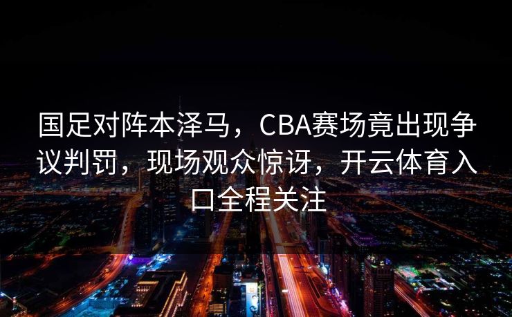 国足对阵本泽马，CBA赛场竟出现争议判罚，现场观众惊讶，开云体育入口全程关注