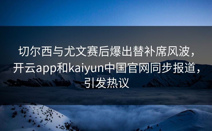切尔西与尤文赛后爆出替补席风波，开云app和kaiyun中国官网同步报道，引发热议