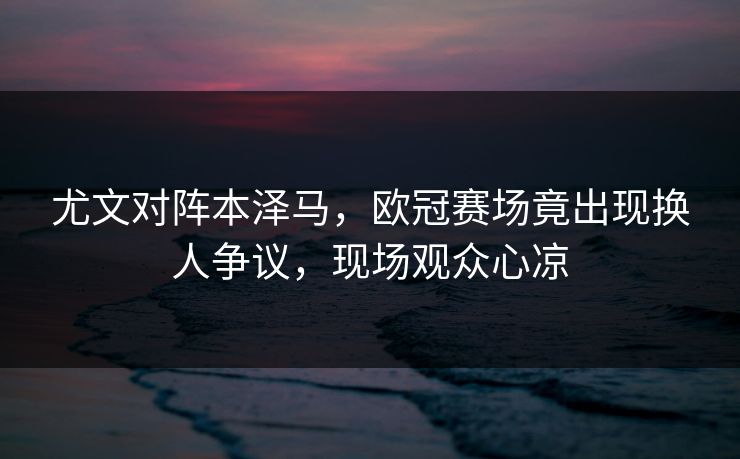 尤文对阵本泽马，欧冠赛场竟出现换人争议，现场观众心凉