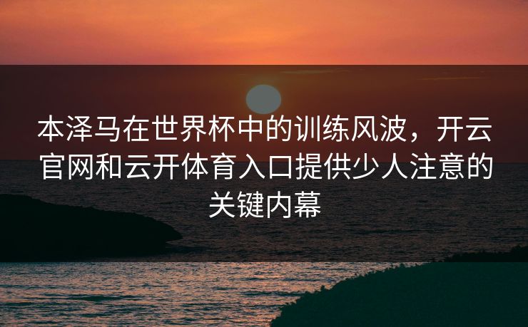 本泽马在世界杯中的训练风波，开云官网和云开体育入口提供少人注意的关键内幕