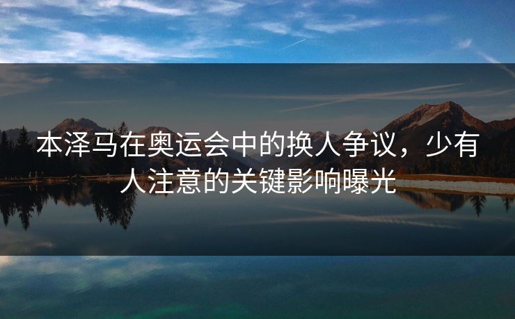 本泽马在奥运会中的换人争议，少有人注意的关键影响曝光