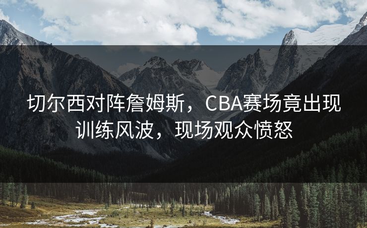 切尔西对阵詹姆斯，CBA赛场竟出现训练风波，现场观众愤怒