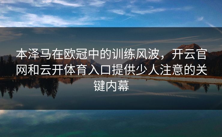 本泽马在欧冠中的训练风波，开云官网和云开体育入口提供少人注意的关键内幕