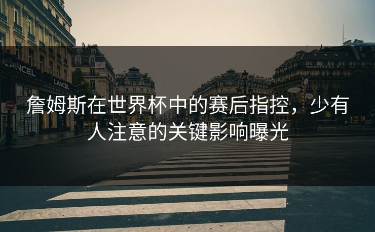 詹姆斯在世界杯中的赛后指控，少有人注意的关键影响曝光
