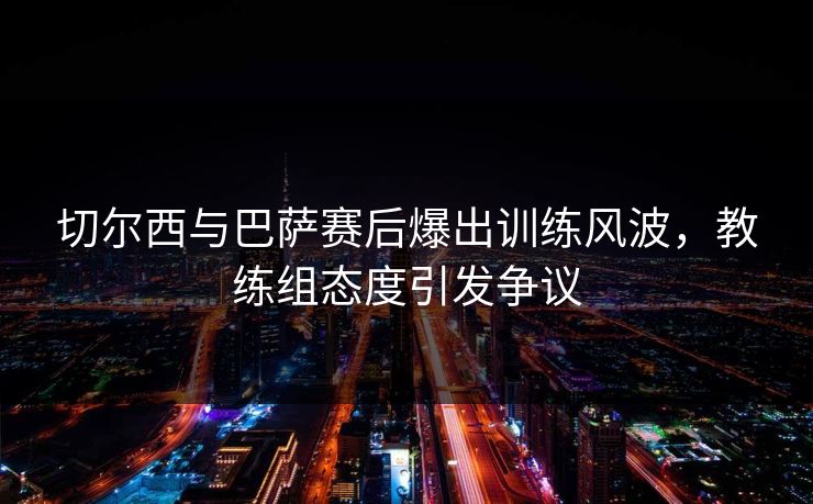 切尔西与巴萨赛后爆出训练风波,教练组态度引发争议