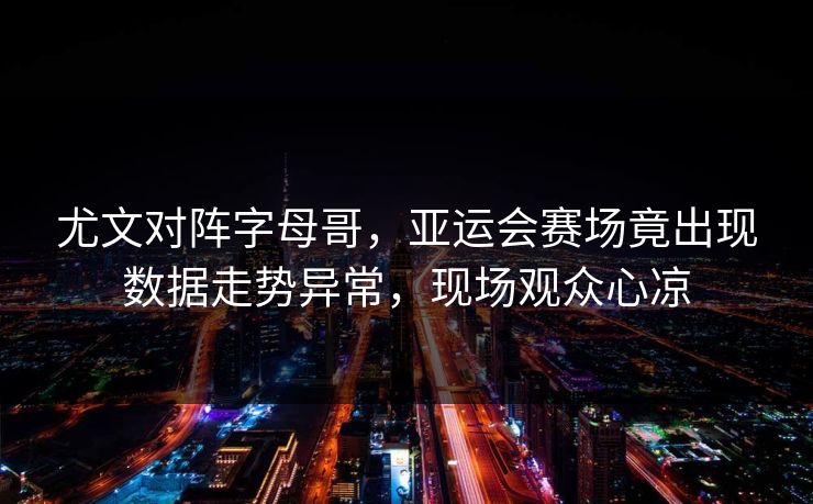 尤文对阵字母哥，亚运会赛场竟出现数据走势异常，现场观众心凉