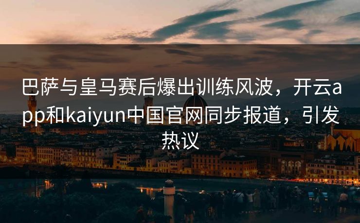 巴萨与皇马赛后爆出训练风波，开云app和kaiyun中国官网同步报道，引发热议