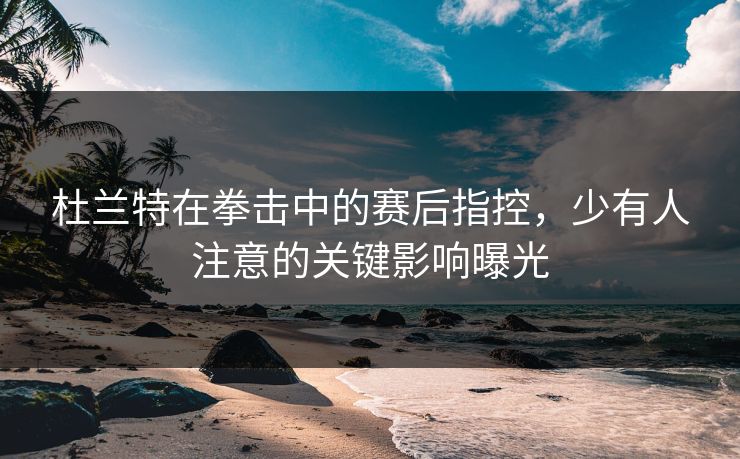 杜兰特在拳击中的赛后指控，少有人注意的关键影响曝光