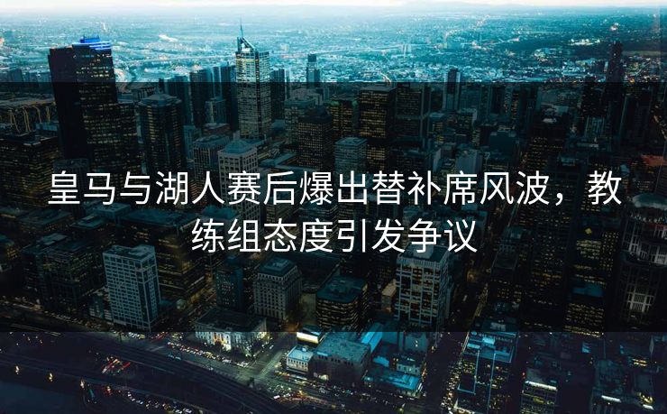 皇马与湖人赛后爆出替补席风波，教练组态度引发争议