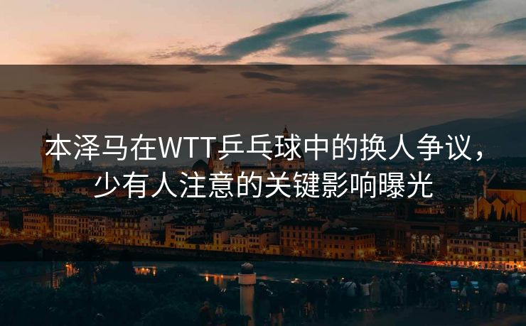 本泽马在WTT乒乓球中的换人争议,少有人注意的关键影响曝光