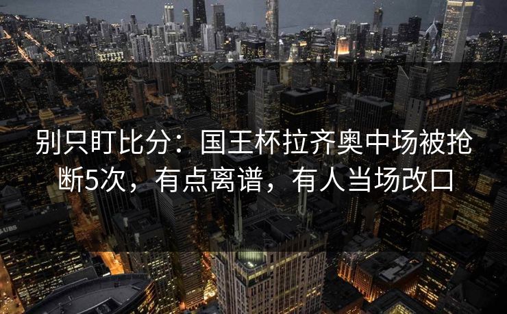 别只盯比分：国王杯拉齐奥中场被抢断5次，有点离谱，有人当场改口