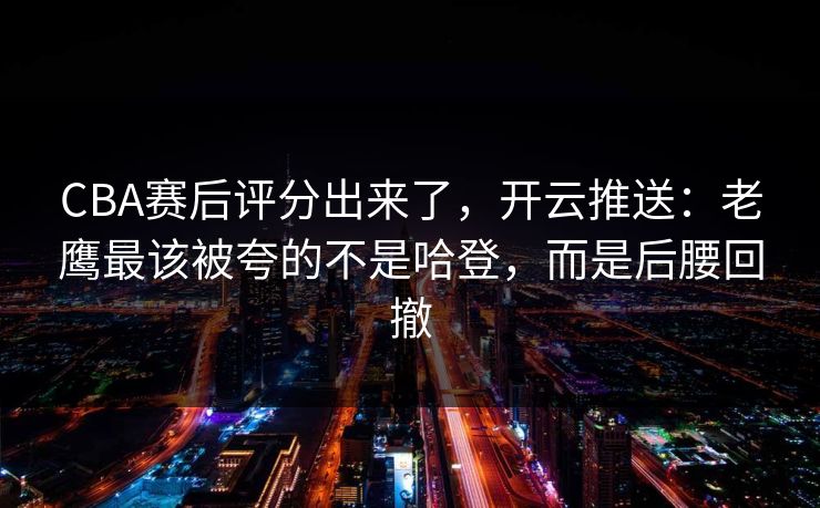 CBA赛后评分出来了，开云推送：老鹰最该被夸的不是哈登，而是后腰回撤