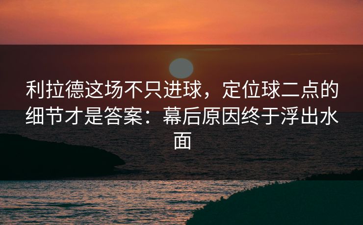 利拉德这场不只进球，定位球二点的细节才是答案：幕后原因终于浮出水面