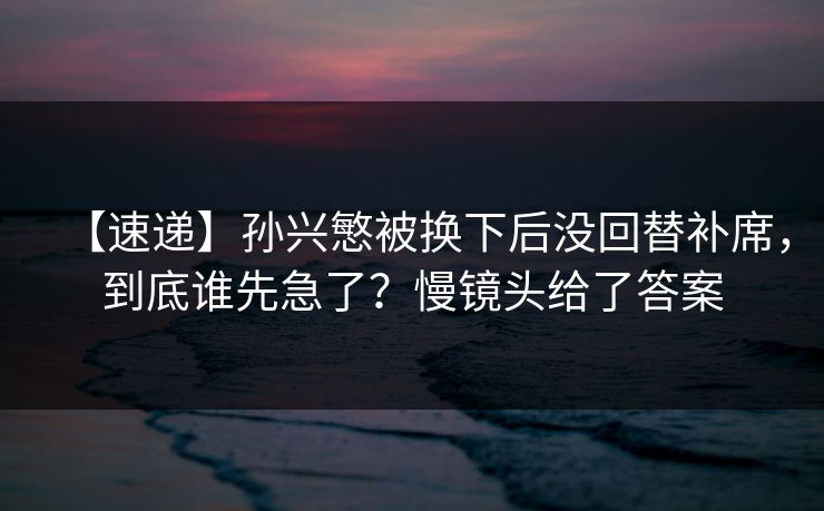 【速递】孙兴慜被换下后没回替补席，到底谁先急了？慢镜头给了答案