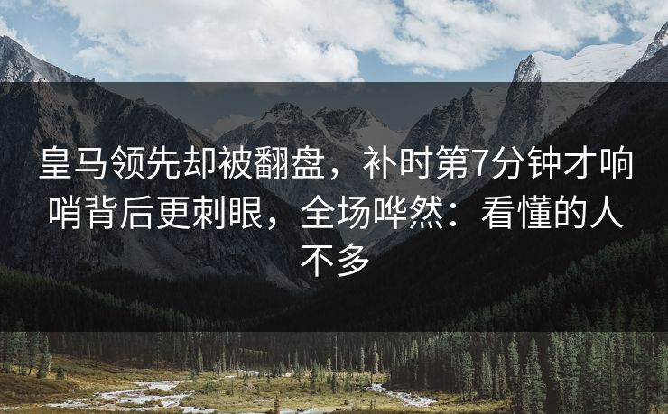 皇马领先却被翻盘，补时第7分钟才响哨背后更刺眼，全场哗然：看懂的人不多